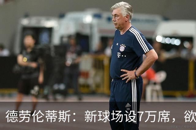 德劳伦蒂斯：新球场设7万席，欲将极端球迷拒之门外